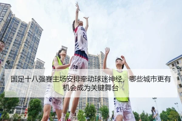 国足十八强赛主场安排牵动球迷神经，哪些城市更有机会成为关键舞台 - bet365